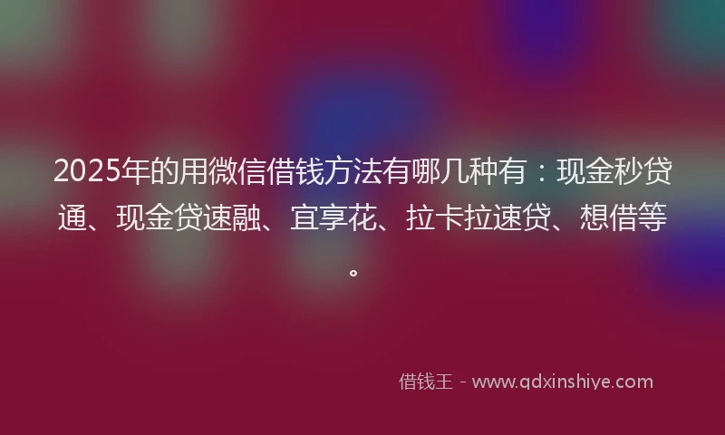 2025年的用微信借钱方法有哪几种有：现金秒贷通、现金贷速融、宜享花、拉卡拉速贷、想借等。