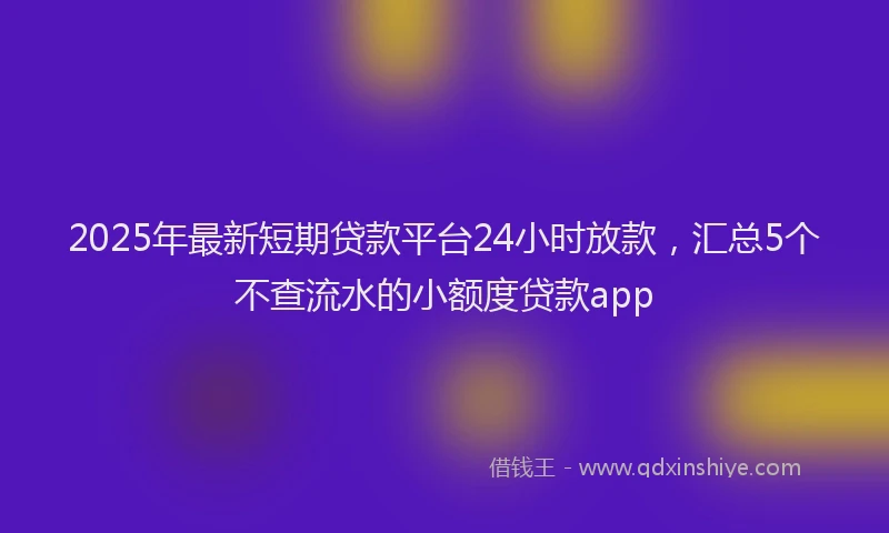 2025年最新短期贷款平台24小时放款，汇总5个不查流水的小额度贷款app