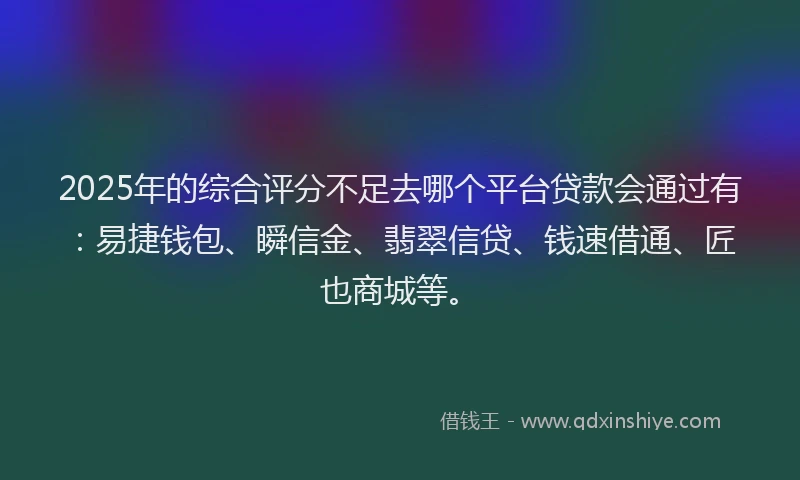 2025年的综合评分不足去哪个平台贷款会通过有：易捷钱包、瞬信金、翡翠信贷、钱速借通、匠也商城等。
