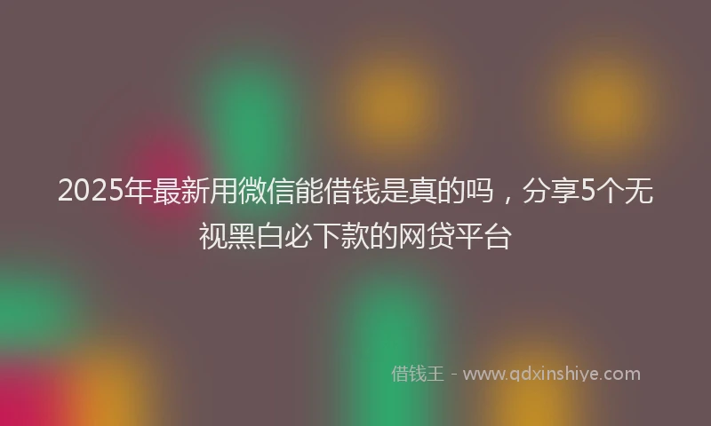 2025年最新用微信能借钱是真的吗，分享5个无视黑白必下款的网贷平台
