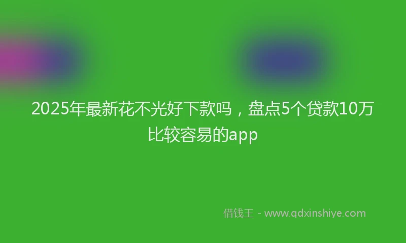 2025年最新花不光好下款吗，盘点5个贷款10万比较容易的app