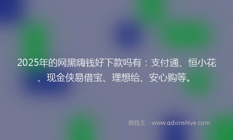 2025年的网黑嗨钱好下款吗有:支付通、恒小花、现金侠易借宝、理想给、安心购等。