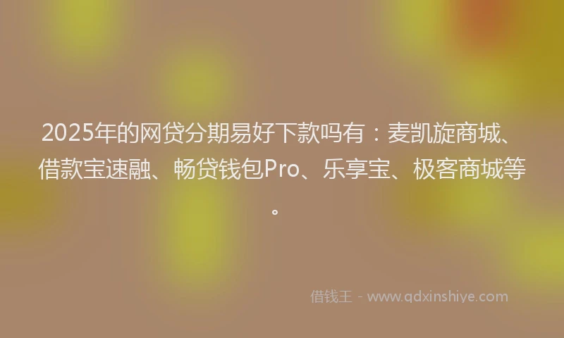 2025年的网贷分期易好下款吗有：麦凯旋商城、借款宝速融、畅贷钱包Pro、乐享宝、极客商城等。