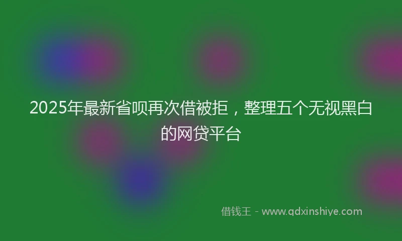 2025年最新省呗再次借被拒，整理五个无视黑白的网贷平台