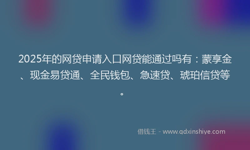 2025年的网贷申请入口网贷能通过吗有：蒙享金、现金易贷通、全民钱包、急速贷、琥珀信贷等。