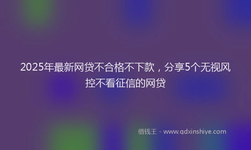 2025年最新网贷不合格不下款，分享5个无视风控不看征信的网贷