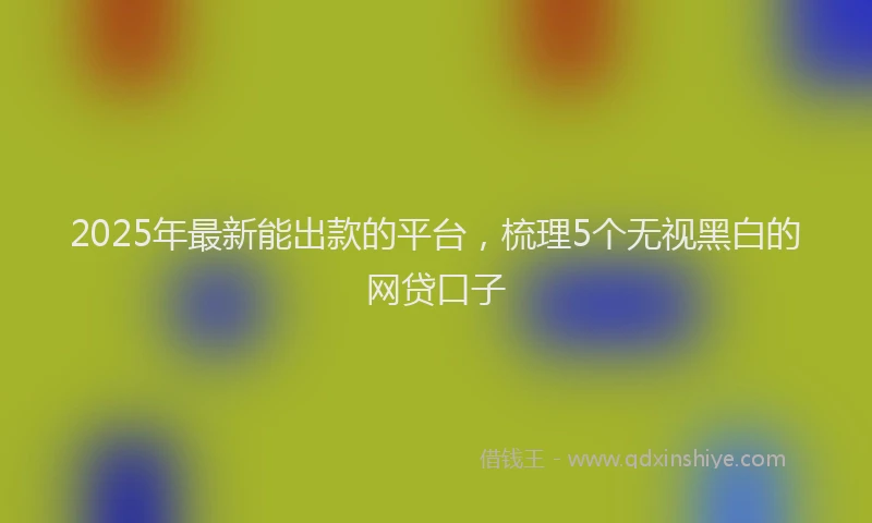 2025年最新能出款的平台，梳理5个无视黑白的网贷口子