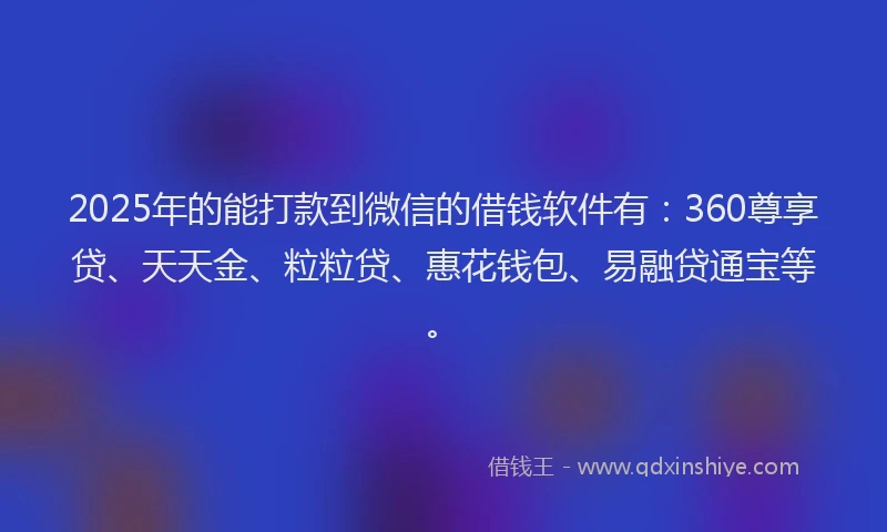 2025年的能打款到微信的借钱软件有：360尊享贷、天天金、粒粒贷、惠花钱包、易融贷通宝等。