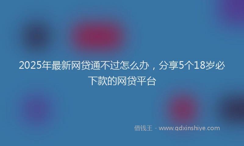 2025年最新网贷通不过怎么办，分享5个18岁必下款的网贷平台