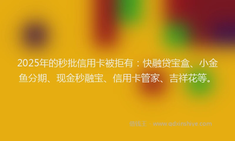 2025年的秒批信用卡被拒有：快融贷宝盒、小金鱼分期、现金秒融宝、信用卡管家、吉祥花等。
