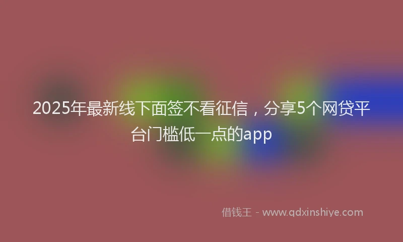 2025年最新线下面签不看征信，分享5个网贷平台门槛低一点的app