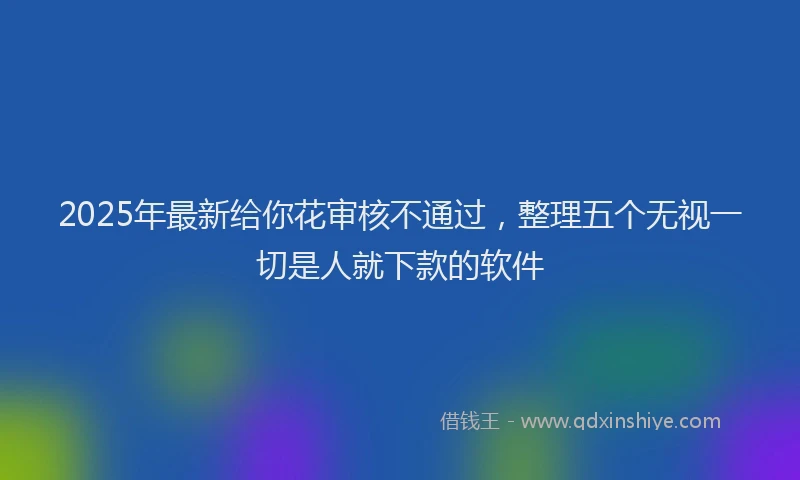 2025年最新给你花审核不通过，整理五个无视一切是人就下款的软件