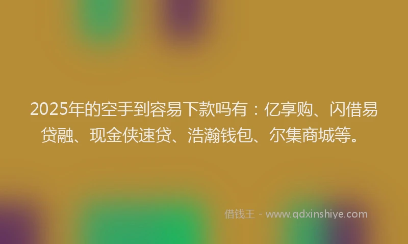 2025年的空手到容易下款吗有：亿享购、闪借易贷融、现金侠速贷、浩瀚钱包、尔集商城等。