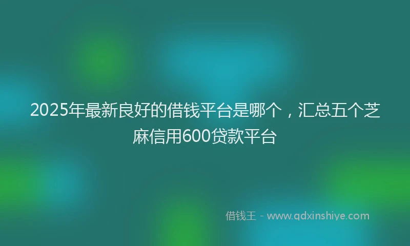 2025年最新良好的借钱平台是哪个，汇总五个芝麻信用600贷款平台