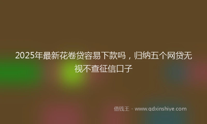 2025年最新花卷贷容易下款吗，归纳五个网贷无视不查征信口子