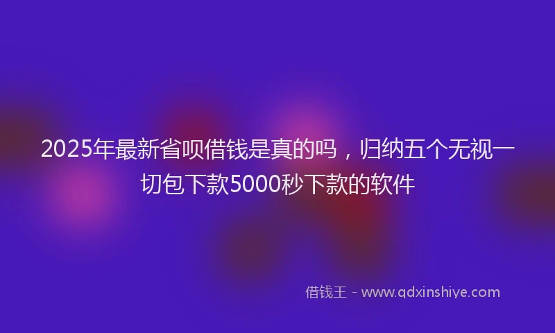 2025年最新省呗借钱是真的吗，归纳五个无视一切包下款5000秒下款的软件