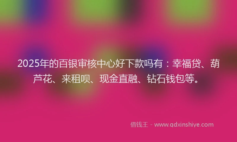 2025年的百银审核中心好下款吗有：幸福贷、葫芦花、来租呗、现金直融、钻石钱包等。
