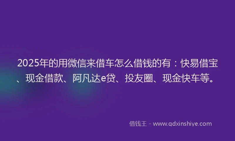 2025年的用微信来借车怎么借钱的有：快易借宝、现金借款、阿凡达e贷、投友圈、现金快车等。