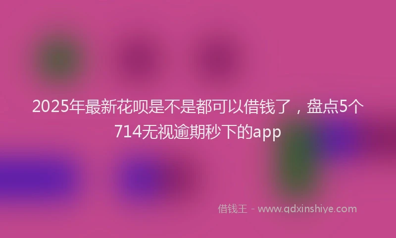 2025年最新花呗是不是都可以借钱了，盘点5个714无视逾期秒下的app
