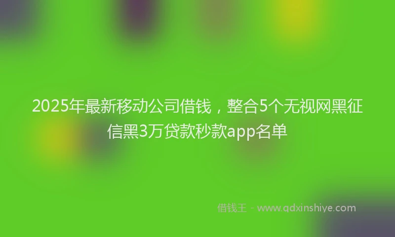 2025年最新移动公司借钱，整合5个无视网黑征信黑3万贷款秒款app名单
