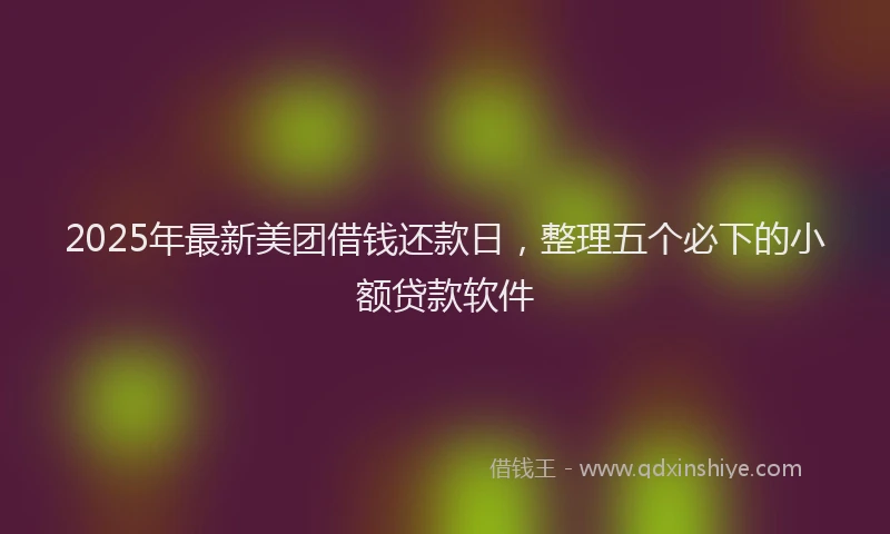 2025年最新美团借钱还款日，整理五个必下的小额贷款软件
