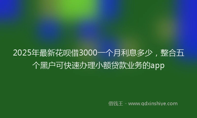2025年最新花呗借3000一个月利息多少，整合五个黑户可快速办理小额贷款业务的app