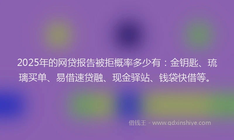 2025年的网贷报告被拒概率多少有：金钥匙、琉璃买单、易借速贷融、现金驿站、钱袋快借等。