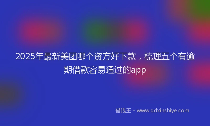 2025年最新美团哪个资方好下款，梳理五个有逾期借款容易通过的app