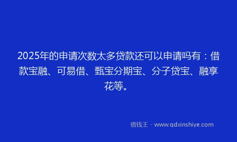 2025年的申请次数太多贷款还可以申请吗有：借款宝融、可易借、甄宝分期宝、分子贷宝、融享花等。