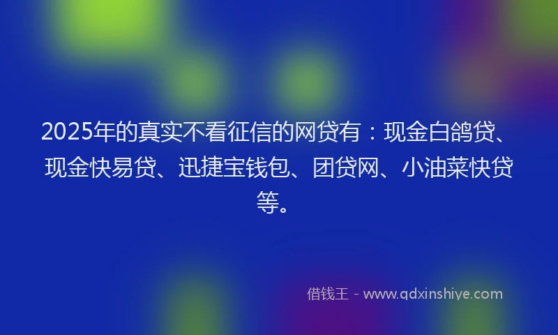 2025年的真实不看征信的网贷有：现金白鸽贷、现金快易贷、迅捷宝钱包、团贷网、小油菜快贷等。