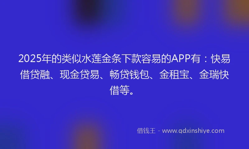 2025年的类似水莲金条下款容易的APP有：快易借贷融、现金贷易、畅贷钱包、金租宝、金瑞快借等。