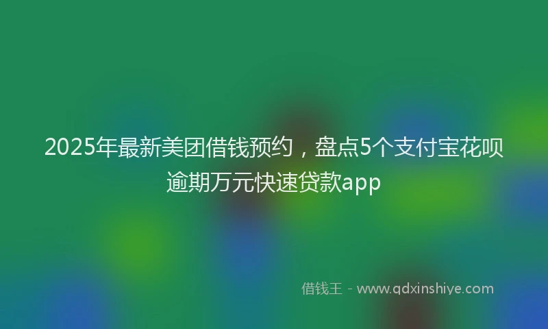 2025年最新美团借钱预约，盘点5个支付宝花呗逾期万元快速贷款app