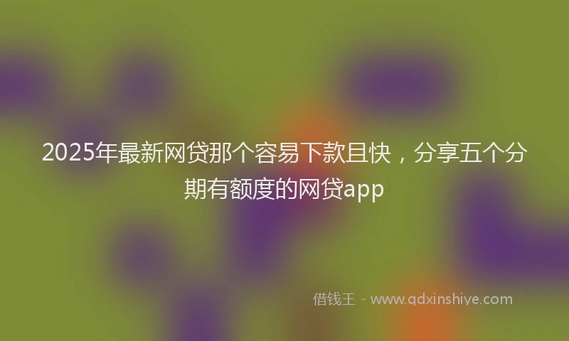 2025年最新网贷那个容易下款且快，分享五个分期有额度的网贷app