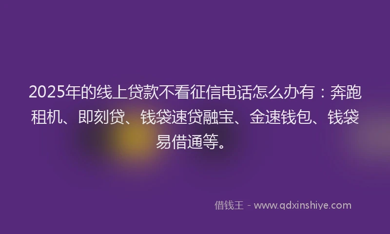2025年的线上贷款不看征信电话怎么办有：奔跑租机、即刻贷、钱袋速贷融宝、金速钱包、钱袋易借通等。
