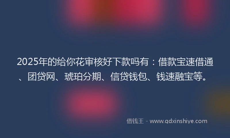 2025年的给你花审核好下款吗有：借款宝速借通、团贷网、琥珀分期、信贷钱包、钱速融宝等。