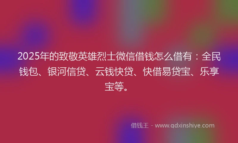 2025年的致敬英雄烈士微信借钱怎么借有：全民钱包、银河信贷、云钱快贷、快借易贷宝、乐享宝等。