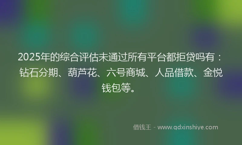2025年的综合评估未通过所有平台都拒贷吗有:钻石分期、葫芦花、六号商城、人品借款、金悦钱包等。
