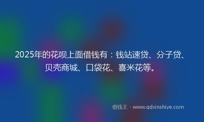 2025年的花呗上面借钱有：钱站速贷、分子贷、贝壳商城、口袋花、喜米花等。