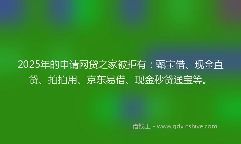 2025年的申请网贷之家被拒有：甄宝借、现金直贷、拍拍用、京东易借、现金秒贷通宝等。