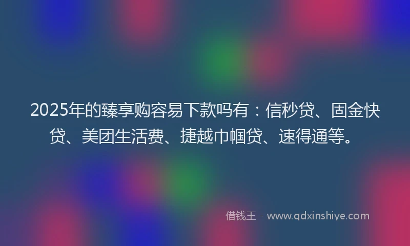 2025年的臻享购容易下款吗有：信秒贷、固金快贷、美团生活费、捷越巾帼贷、速得通等。