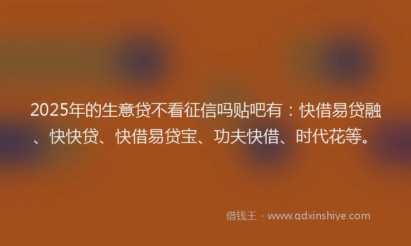 2025年的生意贷不看征信吗贴吧有：快借易贷融、快快贷、快借易贷宝、功夫快借、时代花等。