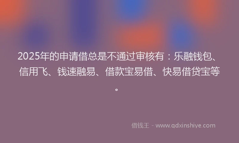 2025年的申请借总是不通过审核有：乐融钱包、信用飞、钱速融易、借款宝易借、快易借贷宝等。