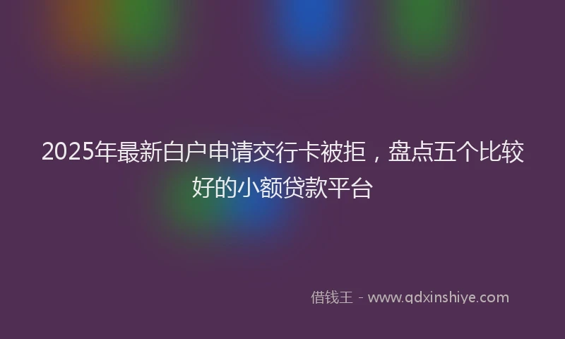 2025年最新白户申请交行卡被拒，盘点五个比较好的小额贷款平台