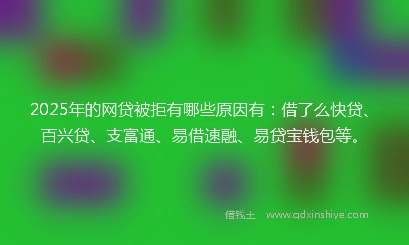 2025年的网贷被拒有哪些原因有：借了么快贷、百兴贷、支富通、易借速融、易贷宝钱包等。