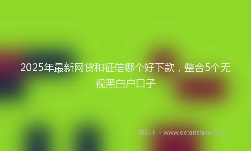2025年最新网贷和征信哪个好下款，整合5个无视黑白户口子