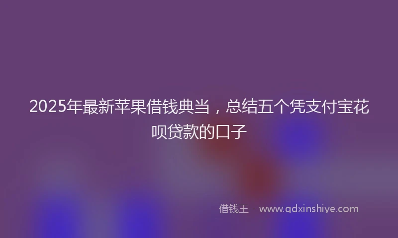 2025年最新苹果借钱典当，总结五个凭支付宝花呗贷款的口子