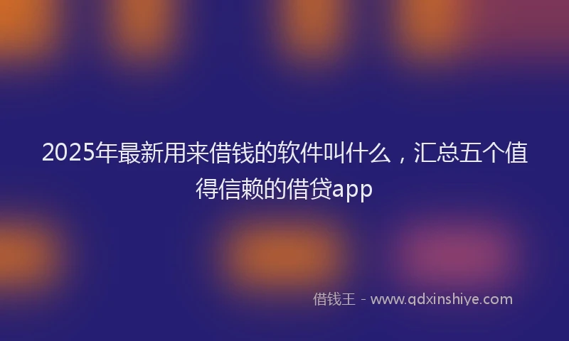 2025年最新用来借钱的软件叫什么，汇总五个值得信赖的借贷app