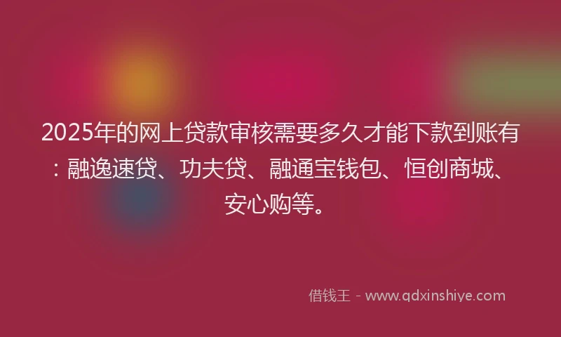 2025年的网上贷款审核需要多久才能下款到账有：融逸速贷、功夫贷、融通宝钱包、恒创商城、安心购等。