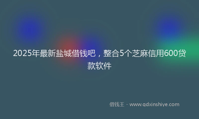 2025年最新盐城借钱吧，整合5个芝麻信用600贷款软件
