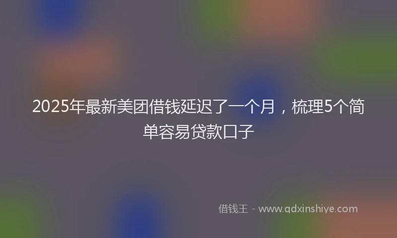 2025年最新美团借钱延迟了一个月，梳理5个简单容易贷款口子
